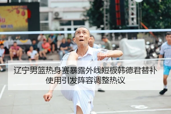 辽宁男篮热身赛暴露外线短板韩德君替补使用引发阵容调整热议 - kaiyun