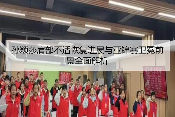 孙颖莎肩部不适恢复进展与亚锦赛卫冕前景全面解析 - kaiyun
